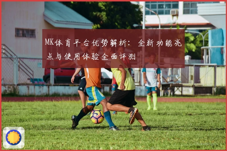 MK体育平台优势解析：全新功能亮点与使用体验全面评测