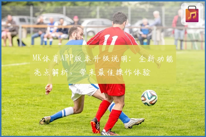 MK体育APP版本升级说明：全新功能亮点解析，带来最佳操作体验